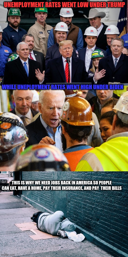 This is True. My Family Members had lost their job under Biden. We need to do something about the Uneployment and its getting ou | UNEMPLOYMENT RATES WENT LOW UNDER TRUMP; WHILE UNEPLOYMENT RATES WENT HIGH UNDER BIDEN; THIS IS WHY WE NEED JOBS BACK IN AMERICA SO PEOPLE CAN EAT, HAVE A HOME, PAY THEIR INSURANCE, AND PAY  THEIR BILLS | image tagged in jobs,trump,biden,unemployment,employment,politics | made w/ Imgflip meme maker