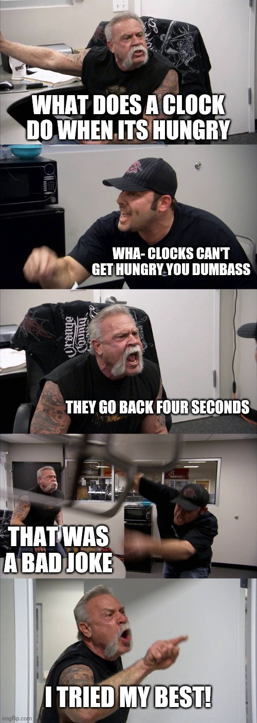 American Chopper Argument Meme | WHAT DOES A CLOCK DO WHEN ITS HUNGRY; WHA- CLOCKS CAN'T GET HUNGRY YOU DUMBASS; THEY GO BACK FOUR SECONDS; THAT WAS A BAD JOKE; I TRIED MY BEST! | image tagged in memes,american chopper argument | made w/ Imgflip meme maker