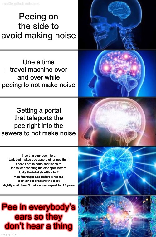 5-Tier Expanding Brain | Peeing on the side to avoid making noise; Une a time travel machine over and over while peeing to not make noise; Getting a portal that teleports the pee right into the sewers to not make noise; Inserting your pee into a tank that makes pee absorb other pee then shoot it at the portal that leads to the toilet absorbing the other pee before it hits the toilet air with a buff man flushing it also before it hits the toilet air but breaking the toilet slightly so it doesn’t make noise, repeat for 17 years; Pee in everybody’s ears so they don’t hear a thing | image tagged in 5-tier expanding brain | made w/ Imgflip meme maker