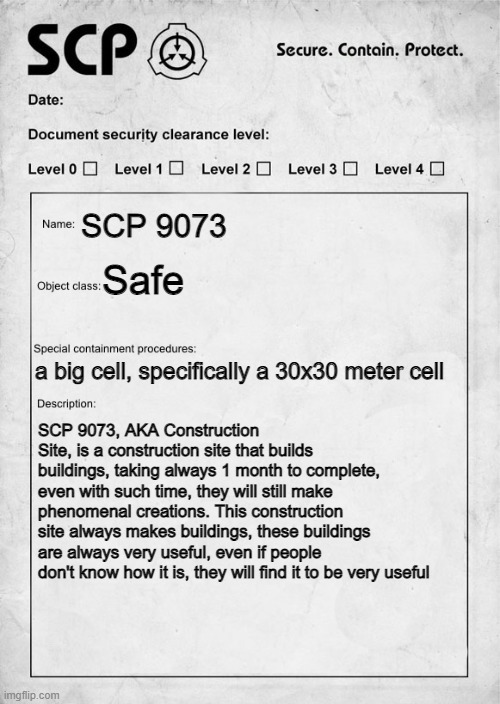 SCP document | SCP 9073; Safe; a big cell, specifically a 30x30 meter cell; SCP 9073, AKA Construction Site, is a construction site that builds buildings, taking always 1 month to complete, even with such time, they will still make phenomenal creations. This construction site always makes buildings, these buildings are always very useful, even if people don't know how it is, they will find it to be very useful | image tagged in scp document | made w/ Imgflip meme maker