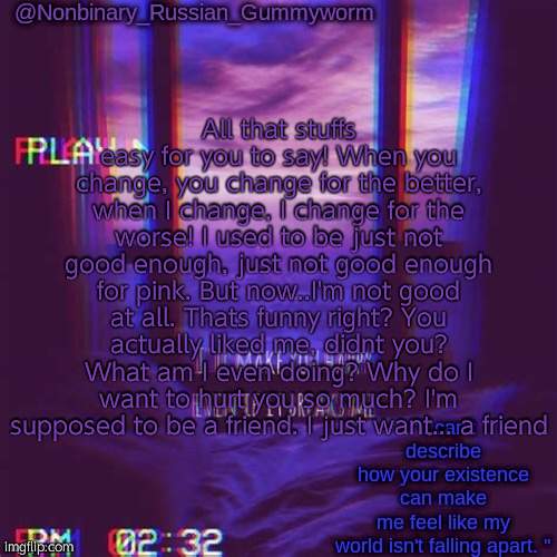 ahahaha Spinel go brrr | All that stuffs easy for you to say! When you change, you change for the better, when I change, I change for the worse! I used to be just not good enough, just not good enough for pink. But now..I'm not good at all. Thats funny right? You actually liked me, didnt you? What am I even doing? Why do I want to hurt you so much? I'm supposed to be a friend. I just want... a friend | image tagged in non-binary's temp | made w/ Imgflip meme maker