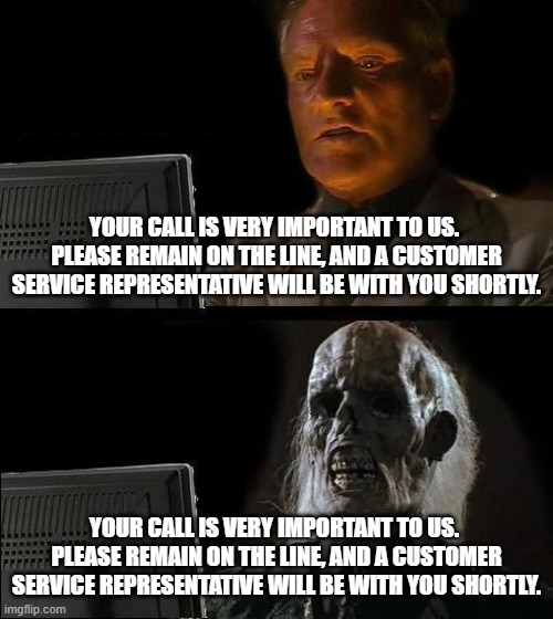I'll Just Wait Here | YOUR CALL IS VERY IMPORTANT TO US. 
PLEASE REMAIN ON THE LINE, AND A CUSTOMER SERVICE REPRESENTATIVE WILL BE WITH YOU SHORTLY. YOUR CALL IS VERY IMPORTANT TO US. 
PLEASE REMAIN ON THE LINE, AND A CUSTOMER SERVICE REPRESENTATIVE WILL BE WITH YOU SHORTLY. | image tagged in memes,i'll just wait here | made w/ Imgflip meme maker