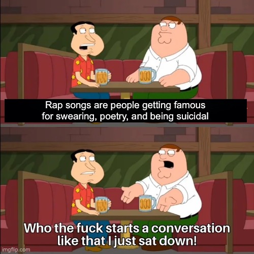 Who the f**k starts a conversation like that I just sat down! | Rap songs are people getting famous for swearing, poetry, and being suicidal | image tagged in who the f k starts a conversation like that i just sat down | made w/ Imgflip meme maker