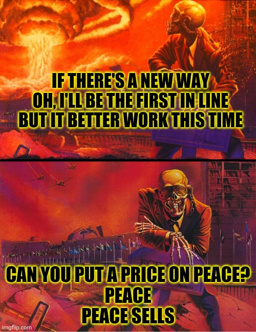 Can you put a price on peace? | IF THERE'S A NEW WAY
OH, I'LL BE THE FIRST IN LINE
BUT IT BETTER WORK THIS TIME; CAN YOU PUT A PRICE ON PEACE?
PEACE
PEACE SELLS | image tagged in peace sells,megadeth,vic rattlehead,heavy metal | made w/ Imgflip meme maker