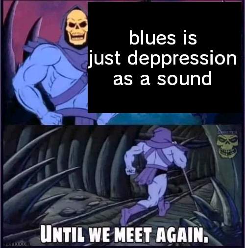 no rly | blues is just deppression as a sound | image tagged in until we meet again | made w/ Imgflip meme maker