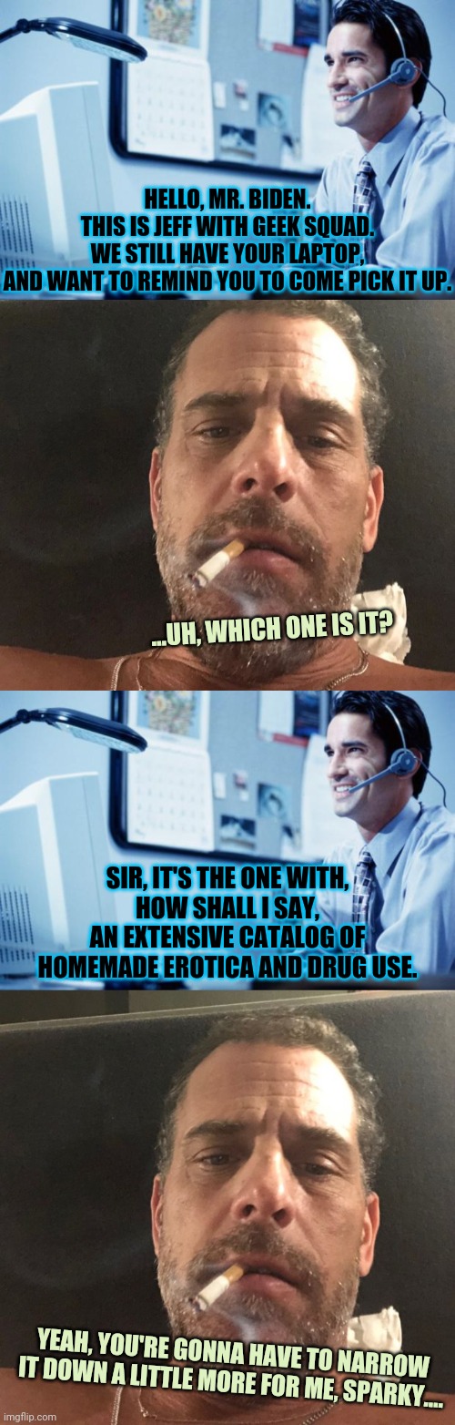 download | HELLO, MR. BIDEN.
THIS IS JEFF WITH GEEK SQUAD.
WE STILL HAVE YOUR LAPTOP,
AND WANT TO REMIND YOU TO COME PICK IT UP. ...UH, WHICH ONE IS IT? SIR, IT'S THE ONE WITH,
HOW SHALL I SAY,
AN EXTENSIVE CATALOG OF
HOMEMADE EROTICA AND DRUG USE. YEAH, YOU'RE GONNA HAVE TO NARROW IT DOWN A LITTLE MORE FOR ME, SPARKY.... | image tagged in help desk assistant,hunter biden crackhead,hunter biden | made w/ Imgflip meme maker