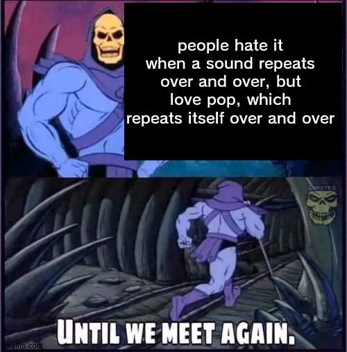 no rly | people hate it when a sound repeats over and over, but love pop, which repeats itself over and over | image tagged in until we meet again | made w/ Imgflip meme maker
