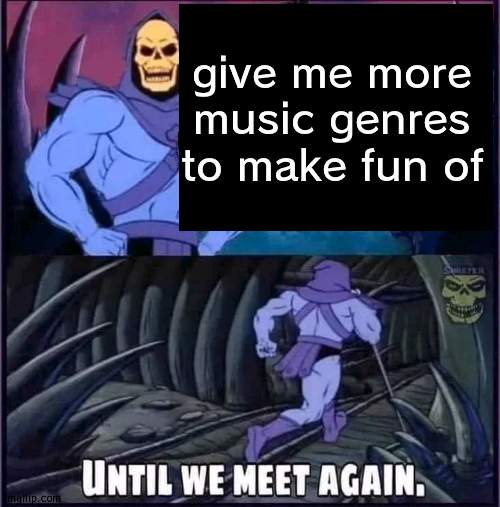 no rly | give me more music genres to make fun of | image tagged in until we meet again | made w/ Imgflip meme maker