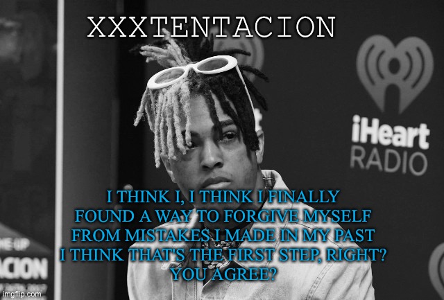 XXXTENTACION; I THINK I, I THINK I FINALLY
FOUND A WAY TO FORGIVE MYSELF
FROM MISTAKES I MADE IN MY PAST
I THINK THAT'S THE FIRST STEP, RIGHT?
YOU AGREE? | made w/ Imgflip meme maker