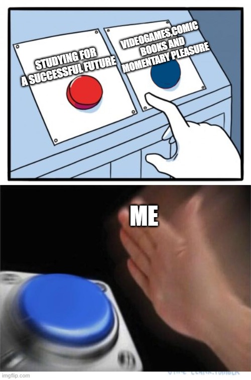 two buttons 1 blue | VIDEOGAMES,COMIC BOOKS AND MOMENTARY PLEASURE; STUDYING FOR A SUCCESSFUL FUTURE; ME | image tagged in two buttons 1 blue | made w/ Imgflip meme maker