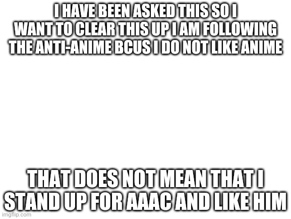 Here you go to clear thingh up | I HAVE BEEN ASKED THIS SO I WANT TO CLEAR THIS UP I AM FOLLOWING THE ANTI-ANIME BCUS I DO NOT LIKE ANIME; THAT DOES NOT MEAN THAT I STAND UP FOR AAAC AND LIKE HIM | image tagged in blank white template,did i help | made w/ Imgflip meme maker