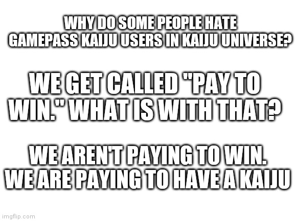 Pls explain in comments | WHY DO SOME PEOPLE HATE GAMEPASS KAIJU USERS IN KAIJU UNIVERSE? WE GET CALLED "PAY TO WIN." WHAT IS WITH THAT? WE AREN'T PAYING TO WIN. WE ARE PAYING TO HAVE A KAIJU | image tagged in blank white template,explain | made w/ Imgflip meme maker