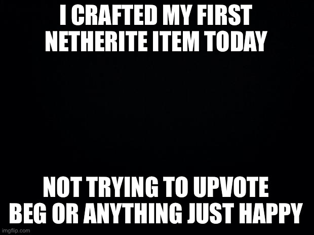 LETS GOOOOO | I CRAFTED MY FIRST NETHERITE ITEM TODAY; NOT TRYING TO UPVOTE BEG OR ANYTHING JUST HAPPY | image tagged in black background | made w/ Imgflip meme maker