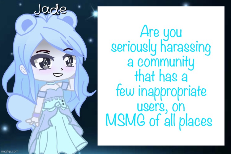 Like bruh, have you taken a look at your own platform? | Are you seriously harassing a community that has a few inappropriate users, on MSMG of all places | image tagged in jade s gacha template | made w/ Imgflip meme maker