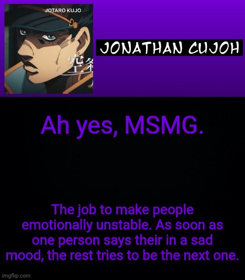 Ah yes, MSMG. The job to make people emotionally unstable. As soon as one person says their in a sad mood, the rest tries to be the next one. | image tagged in jonathan cujoh | made w/ Imgflip meme maker