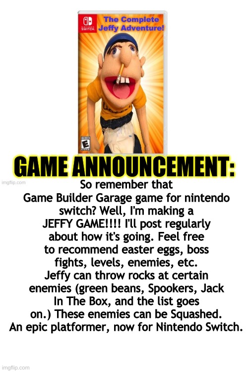 GAME ANNOUNCEMENT:; So remember that Game Builder Garage game for nintendo switch? Well, I'm making a JEFFY GAME!!!! I'll post regularly about how it's going. Feel free to recommend easter eggs, boss fights, levels, enemies, etc. Jeffy can throw rocks at certain enemies (green beans, Spookers, Jack In The Box, and the list goes on.) These enemies can be Squashed. An epic platformer, now for Nintendo Switch. | image tagged in blank white template,jeffy,sml,fanmade,gaming,nintendo switch | made w/ Imgflip meme maker