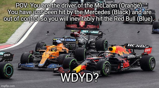 First post here. Mainly for NASCAR/F1/Motorsport RPers. | POV: You are the driver of the McLaren (Orange). You have just been hit by the Mercedes (Black) and are out of control so you will inevitably hit the Red Bull (Blue). WDYD? | image tagged in norris hits verstappen,f1 crash,f1,formula 1,lando norris | made w/ Imgflip meme maker