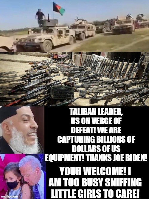 I am too busy sniffing little girls to care! Your welcome Taliban! | TALIBAN LEADER, US ON VERGE OF DEFEAT! WE ARE CAPTURING BILLIONS OF DOLLARS OF US EQUIPMENT! THANKS JOE BIDEN! YOUR WELCOME! I AM TOO BUSY SNIFFING LITTLE GIRLS TO CARE! | image tagged in morons,idiots,creepy joe biden,taliban,democrats | made w/ Imgflip meme maker