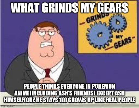 You know what really grinds my gears | WHAT GRINDS MY GEARS; PEOPLE THINKS EVERYONE IN POKEMON ANIME(INCLUDING ASH'S FRIENDS) EXCEPT ASH HIMSELF(CUZ HE STAYS 10) GROWS UP LIKE REAL PEOPLE | image tagged in you know what really grinds my gears,pokemon,ash ketchum | made w/ Imgflip meme maker