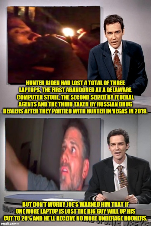 hunters has lost 3 Laptops big guy puts foot down | HUNTER BIDEN HAD LOST A TOTAL OF THREE LAPTOPS, THE FIRST ABANDONED AT A DELAWARE COMPUTER STORE, THE SECOND SEIZED BY FEDERAL AGENTS AND THE THIRD TAKEN BY RUSSIAN DRUG DEALERS AFTER THEY PARTIED WITH HUNTER IN VEGAS IN 2019. BUT DON'T WORRY JOE'S WARNED HIM THAT IF ONE MORE LAPTOP IS LOST THE BIG GUY WILL UP HIS CUT TO 20% AND HE'LL RECEIVE NO MORE UNDERAGE HOOKERS. | image tagged in hunter biden,joe biden,pedophiles,election fraud | made w/ Imgflip meme maker
