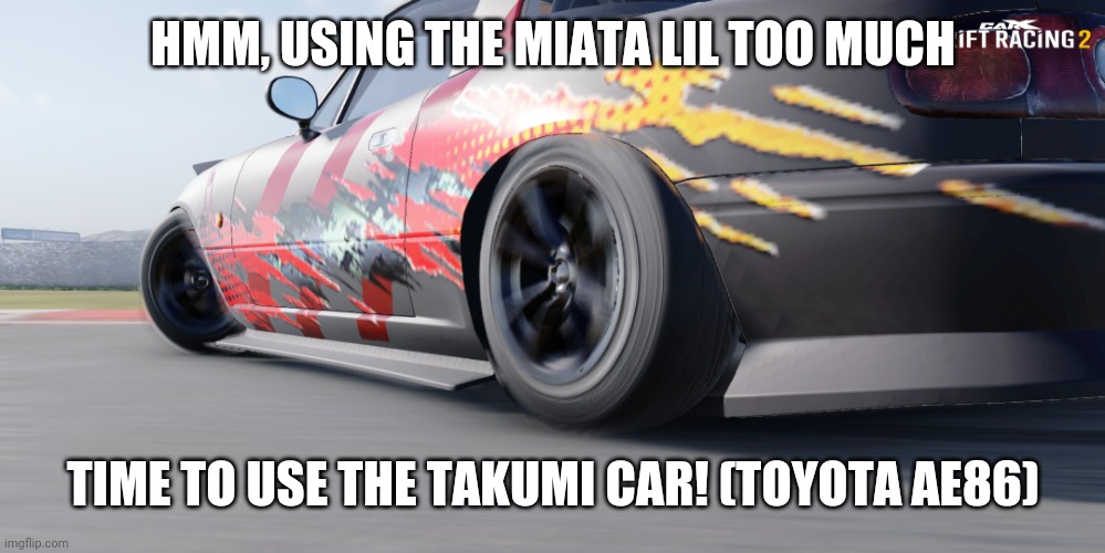 miata | HMM, USING THE MIATA LIL TOO MUCH; TIME TO USE THE TAKUMI CAR! (TOYOTA AE86) | image tagged in miata | made w/ Imgflip meme maker