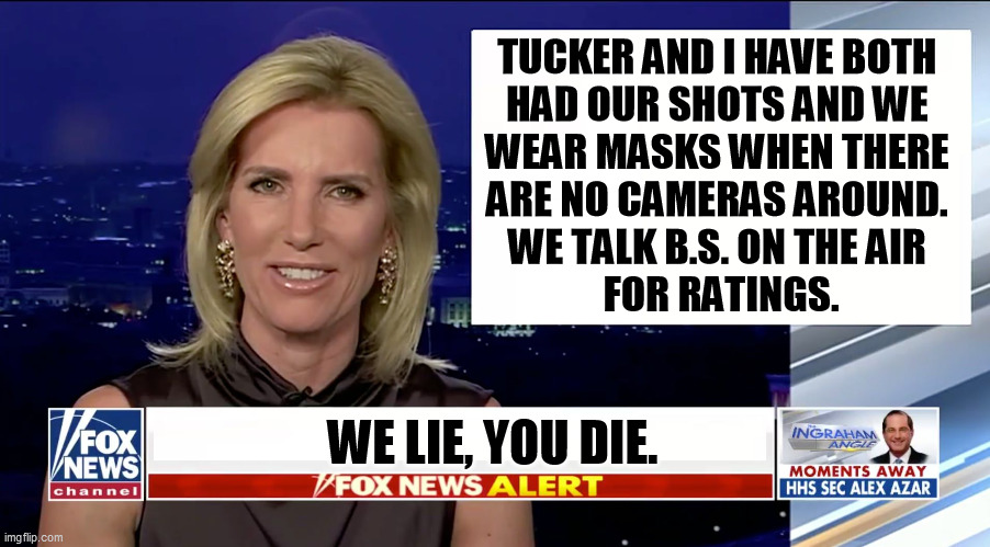 Fox News is not a source of medical advice. It is a Perpetual Outrage Machine and they hate science. | TUCKER AND I HAVE BOTH 
HAD OUR SHOTS AND WE 
WEAR MASKS WHEN THERE 
ARE NO CAMERAS AROUND. 
WE TALK B.S. ON THE AIR 
FOR RATINGS. WE LIE, YOU DIE. | image tagged in laura ingraham is a blank,tucker carlson,greedy,liars,anti vax | made w/ Imgflip meme maker
