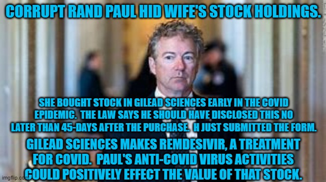 Paul works in D.C. "Deception," and "Corruption." | CORRUPT RAND PAUL HID WIFE'S STOCK HOLDINGS. SHE BOUGHT STOCK IN GILEAD SCIENCES EARLY IN THE COVID EPIDEMIC.  THE LAW SAYS HE SHOULD HAVE DISCLOSED THIS NO LATER THAN 45-DAYS AFTER THE PURCHASE.  H JUST SUBMITTED THE FORM. GILEAD SCIENCES MAKES REMDESIVIR, A TREATMENT FOR COVID.  PAUL'S ANTI-COVID VIRUS ACTIVITIES COULD POSITIVELY EFFECT THE VALUE OF THAT STOCK. | image tagged in politics | made w/ Imgflip meme maker