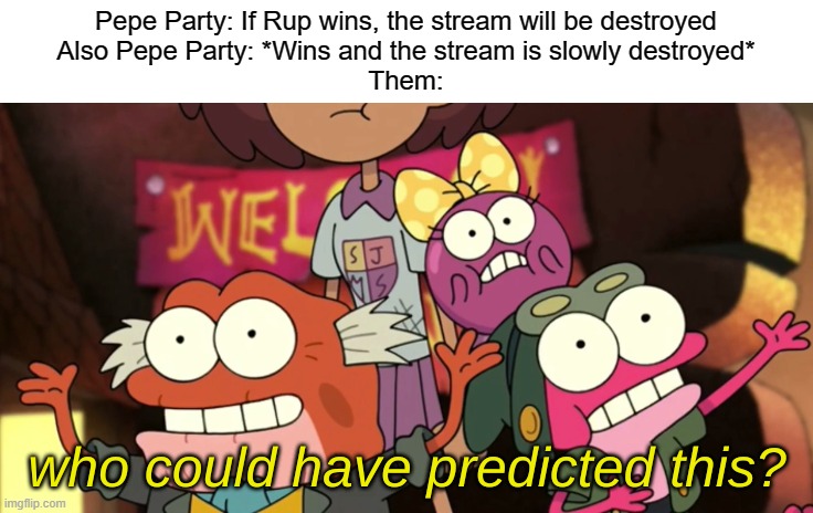 Instead, vote Rup or HCP or any other party that isn't Pepe | Pepe Party: If Rup wins, the stream will be destroyed
Also Pepe Party: *Wins and the stream is slowly destroyed*
Them: | image tagged in who could have predicted this,party | made w/ Imgflip meme maker