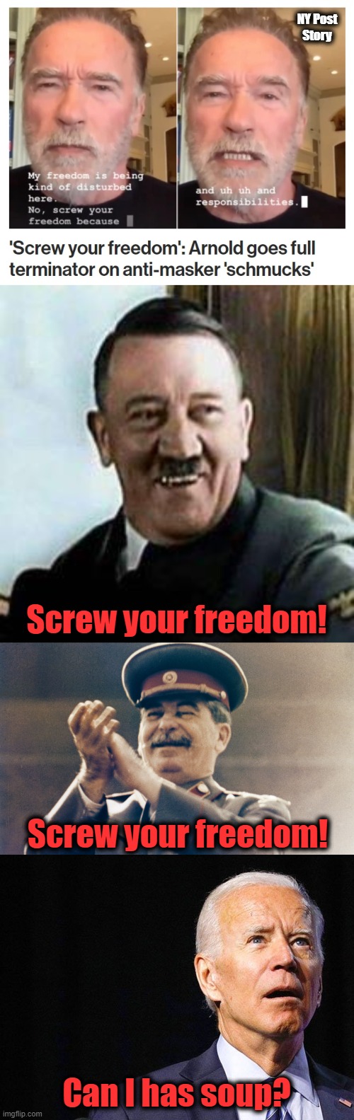 Screw your freedom! | NY Post
Story; Screw your freedom! Screw your freedom! Can I has soup? | image tagged in laughing hitler,joe biden confused,laughing stalin,arnold schwarzenegger,screw your freedom,mask mandates | made w/ Imgflip meme maker