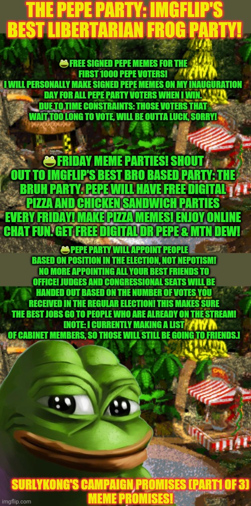 Pepe promises part 1 of 3! | THE PEPE PARTY: IMGFLIP'S BEST LIBERTARIAN FROG PARTY! 🐸FREE SIGNED PEPE MEMES FOR THE FIRST 1000 PEPE VOTERS!
I WILL PERSONALLY MAKE SIGNED PEPE MEMES ON MY INAUGURATION DAY FOR ALL PEPE PARTY VOTERS WHEN I WIN. DUE TO TIME CONSTRAINTS: THOSE VOTERS THAT WAIT TOO LONG TO VOTE, WILL BE OUTTA LUCK, SORRY! 🐸FRIDAY MEME PARTIES! SHOUT OUT TO IMGFLIP'S BEST BRO BASED PARTY: THE BRUH PARTY. PEPE WILL HAVE FREE DIGITAL PIZZA AND CHICKEN SANDWICH PARTIES EVERY FRIDAY! MAKE PIZZA MEMES! ENJOY ONLINE CHAT FUN. GET FREE DIGITAL DR PEPE & MTN DEW! 🐸PEPE PARTY WILL APPOINT PEOPLE BASED ON POSITION IN THE ELECTION, NOT NEPOTISM! NO MORE APPOINTING ALL YOUR BEST FRIENDS TO OFFICE! JUDGES AND CONGRESSIONAL SEATS WILL BE HANDED OUT BASED ON THE NUMBER OF VOTES YOU RECEIVED IN THE REGULAR ELECTION! THIS MAKES SURE THE BEST JOBS GO TO PEOPLE WHO ARE ALREADY ON THE STREAM!
[NOTE: I CURRENTLY MAKING A LIST OF CABINET MEMBERS, SO THOSE WILL STILL BE GOING TO FRIENDS.]; SURLYKONG'S CAMPAIGN PROMISES (PART1 OF 3)
MEME PROMISES! | image tagged in pepe party announcement,vote,pepe,party | made w/ Imgflip meme maker