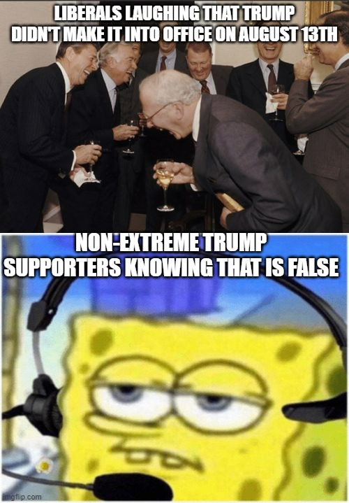 Name 1 person here who has said that on ImgFlip that isn't an extreme Trumpist | LIBERALS LAUGHING THAT TRUMP DIDN'T MAKE IT INTO OFFICE ON AUGUST 13TH; NON-EXTREME TRUMP SUPPORTERS KNOWING THAT IS FALSE | image tagged in memes,laughing men in suits,spongebob headset,trump,august 13 | made w/ Imgflip meme maker