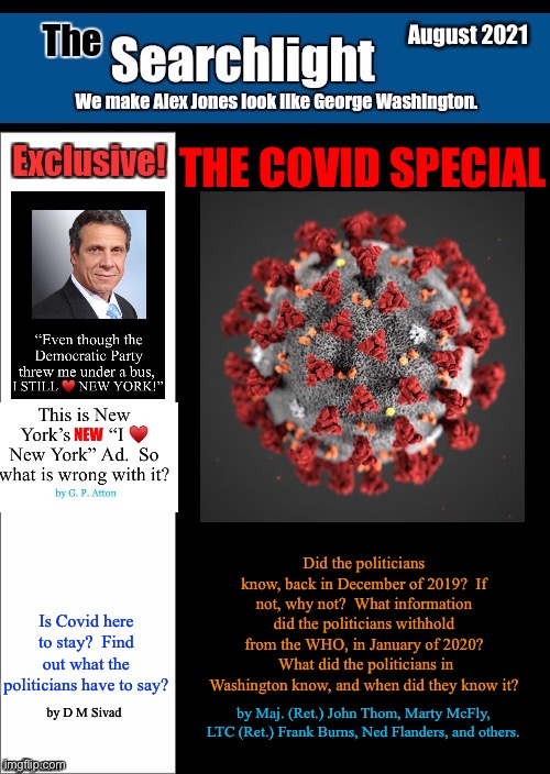 New blank Searchlight cover | August 2021; THE COVID SPECIAL; Did the politicians know, back in December of 2019?  If not, why not?  What information did the politicians withhold from the WHO, in January of 2020?  What did the politicians in Washington know, and when did they know it? Is Covid here to stay?  Find out what the politicians have to say? by D M Sivad; by Maj. (Ret.) John Thom, Marty McFly, LTC (Ret.) Frank Burns, Ned Flanders, and others. | image tagged in new blank searchlight cover,covid-19,i love new york,the searchlight | made w/ Imgflip meme maker