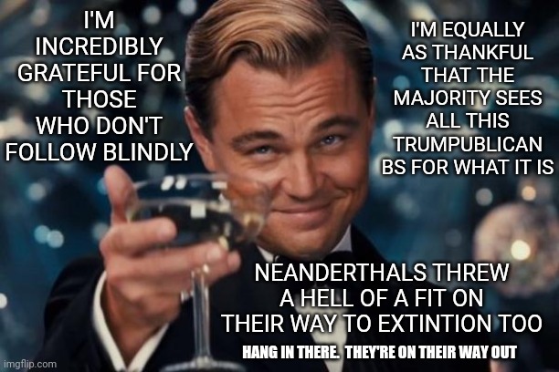 Domestic Terrorists | I'M INCREDIBLY GRATEFUL FOR THOSE WHO DON'T FOLLOW BLINDLY; I'M EQUALLY AS THANKFUL THAT THE MAJORITY SEES ALL THIS TRUMPUBLICAN BS FOR WHAT IT IS; NEANDERTHALS THREW A HELL OF A FIT ON THEIR WAY TO EXTINTION TOO; HANG IN THERE.  THEY'RE ON THEIR WAY OUT | image tagged in memes,leonardo dicaprio cheers,domestic terrorists,trumpublican terrorists,scumbag republicans,republican deplorables | made w/ Imgflip meme maker