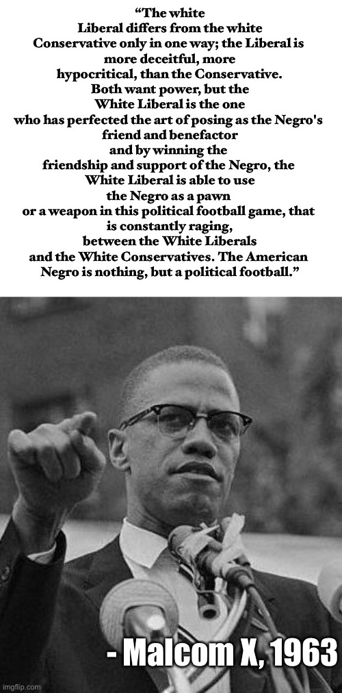 even malcom x nailed it |  “The white Liberal differs from the white Conservative only in one way; the Liberal is 
more deceitful, more hypocritical, than the Conservative.
Both want power, but the White Liberal is the one
who has perfected the art of posing as the Negro's 
friend and benefactor and by winning the 
friendship and support of the Negro, the 
White Liberal is able to use the Negro as a pawn 
or a weapon in this political football game, that 
is constantly raging, between the White Liberals
and the White Conservatives. The American 
Negro is nothing, but a political football.”; - Malcom X, 1963 | image tagged in malcom x,politics,liberals,leftists,black people,white liberals | made w/ Imgflip meme maker