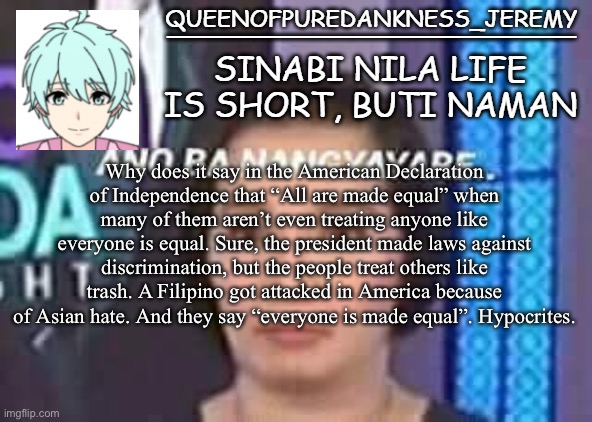 Queenofpuredankness_Jeremy Filipino announcement template | Why does it say in the American Declaration of Independence that “All are made equal” when many of them aren’t even treating anyone like everyone is equal. Sure, the president made laws against discrimination, but the people treat others like trash. A Filipino got attacked in America because of Asian hate. And they say “everyone is made equal”. Hypocrites. | image tagged in queenofpuredankness_jeremy filipino announcement template | made w/ Imgflip meme maker