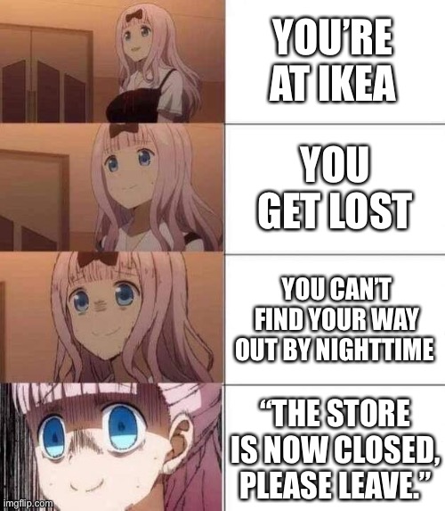 Oh fu | YOU’RE AT IKEA; YOU GET LOST; YOU CAN’T FIND YOUR WAY OUT BY NIGHTTIME; “THE STORE IS NOW CLOSED, PLEASE LEAVE.” | image tagged in chika template,3008 | made w/ Imgflip meme maker
