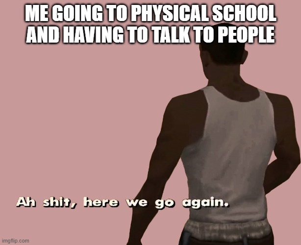 here we go again |  ME GOING TO PHYSICAL SCHOOL AND HAVING TO TALK TO PEOPLE | image tagged in oh shit here we go again | made w/ Imgflip meme maker