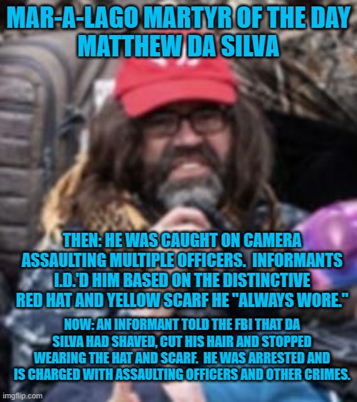 Another "Patriot," ratted out by those who know him. They must be Commies! | MAR-A-LAGO MARTYR OF THE DAY
MATTHEW DA SILVA; THEN: HE WAS CAUGHT ON CAMERA ASSAULTING MULTIPLE OFFICERS.  INFORMANTS I.D.'D HIM BASED ON THE DISTINCTIVE RED HAT AND YELLOW SCARF HE "ALWAYS WORE."; NOW: AN INFORMANT TOLD THE FBI THAT DA SILVA HAD SHAVED, CUT HIS HAIR AND STOPPED WEARING THE HAT AND SCARF.  HE WAS ARRESTED AND IS CHARGED WITH ASSAULTING OFFICERS AND OTHER CRIMES. | image tagged in politics | made w/ Imgflip meme maker