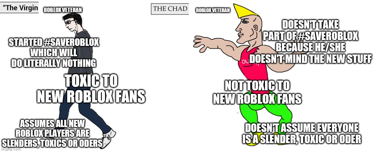 I hope you're the Chad veteran. (P.s. read the meme carefully) | ROBLOX VETERAN; ROBLOX VETERAN; DOESN'T TAKE PART OF #SAVEROBLOX BECAUSE HE/SHE DOESN'T MIND THE NEW STUFF; STARTED #SAVEROBLOX WHICH WILL DO LITERALLY NOTHING; TOXIC TO NEW ROBLOX FANS; NOT TOXIC TO NEW ROBLOX FANS; ASSUMES ALL NEW ROBLOX PLAYERS ARE SLENDERS, TOXICS OR ODERS; DOESN'T ASSUME EVERYONE IS A SLENDER, TOXIC OR ODER | image tagged in virgin and chad,roblox meme | made w/ Imgflip meme maker