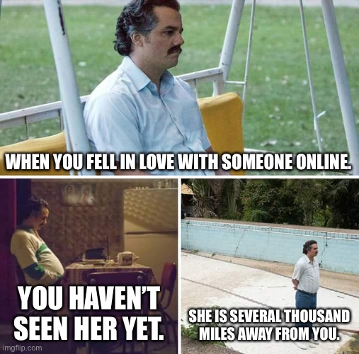 Sad Pablo Escobar | WHEN YOU FELL IN LOVE WITH SOMEONE ONLINE. YOU HAVEN’T SEEN HER YET. SHE IS SEVERAL THOUSAND MILES AWAY FROM YOU. | image tagged in memes,sad pablo escobar,sad,lonely | made w/ Imgflip meme maker