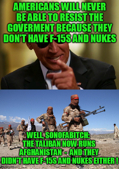 The would-be shadow rulers of the world are crafty - but not omnipotent |  AMERICANS WILL NEVER BE ABLE TO RESIST THE GOVERMENT BECAUSE THEY DON'T HAVE F-15S AND NUKES; WELL, SONOFABITCH:  
THE TALIBAN NOW RUNS 
AFGHANISTAN  -  AND THEY 
DIDN'T HAVE F-15S AND NUKES EITHER ! | image tagged in cool joe biden,tyranny,conspiracy,constitution,freedom,infiltration | made w/ Imgflip meme maker