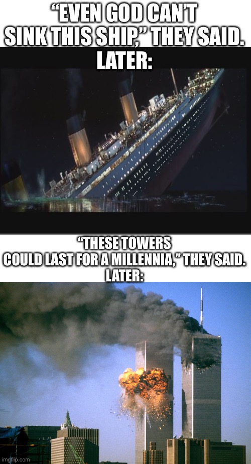 pride cometh before destruction | “EVEN GOD CAN’T SINK THIS SHIP,” THEY SAID.
LATER:; “THESE TOWERS COULD LAST FOR A MILLENNIA,” THEY SAID.
LATER: | image tagged in titanic sinking,911 9/11 twin towers impact | made w/ Imgflip meme maker