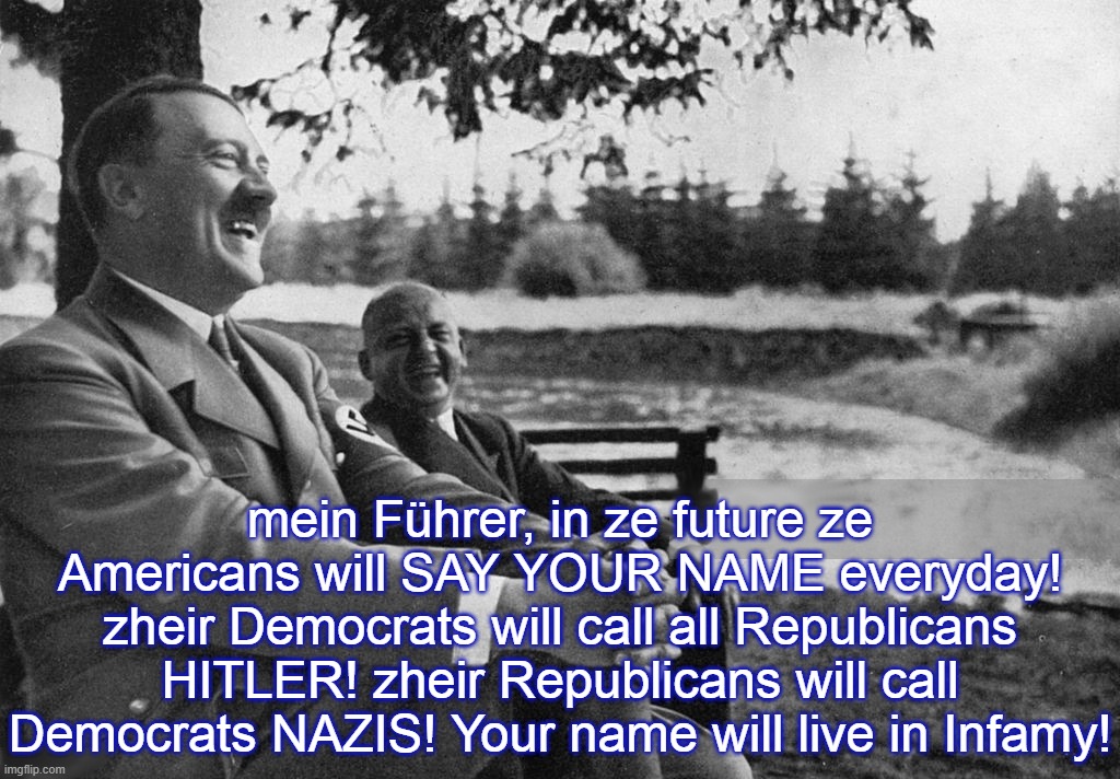 Hitler is told about future America  (part 2) | mein Führer, in ze future ze Americans will SAY YOUR NAME everyday! zheir Democrats will call all Republicans HITLER! zheir Republicans will call Democrats NAZIS! Your name will live in Infamy! | image tagged in hitler,nazi,covid,trump,biden,world war | made w/ Imgflip meme maker