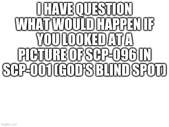 Blank White Template | I HAVE QUESTION
WHAT WOULD HAPPEN IF YOU LOOKED AT A PICTURE OF SCP-096 IN SCP-001 (GOD'S BLIND SPOT) | image tagged in blank white template | made w/ Imgflip meme maker