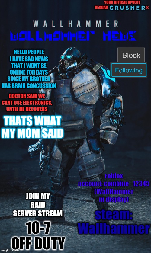 Wallhammer offical user | HELLO PEOPLE I HAVE SAD NEWS THAT I WONT BE ONLINE FOR DAYS SINCE MY BROTHER HAS BRAIN CONCUSSION; DOCTOR SAID WE CANT USE ELECTRONICS, UNTIL HE RECOVERS; THATS WHAT MY MOM SAID; roblox account: combine_12345 (WallHammer in display); JOIN MY RAID SERVER STREAM; steam: Wallhammer; 10-7 OFF DUTY | image tagged in wallhammer offical user,brain concussion,my brother is stupid,bruh | made w/ Imgflip meme maker