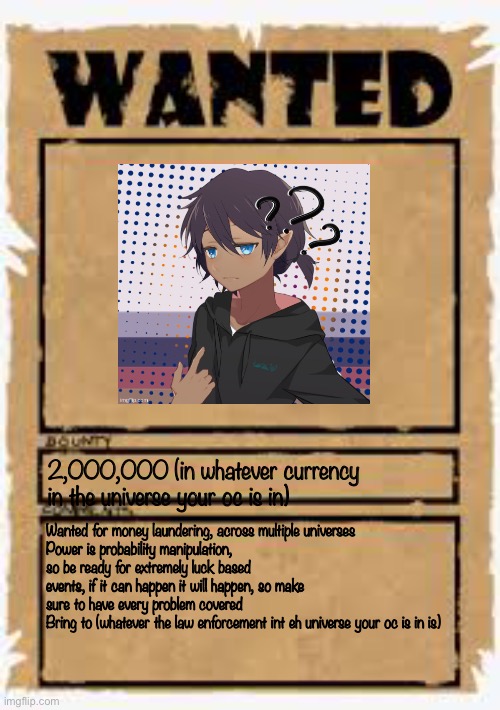 No completely broken ocs | 2,000,000 (in whatever currency in the universe your oc is in); Wanted for money laundering, across multiple universes
Power is probability manipulation, so be ready for extremely luck based events, if it can happen it will happen, so make sure to have every problem covered
Bring to (whatever the law enforcement int eh universe your oc is in is) | image tagged in wanted poster deluxe | made w/ Imgflip meme maker