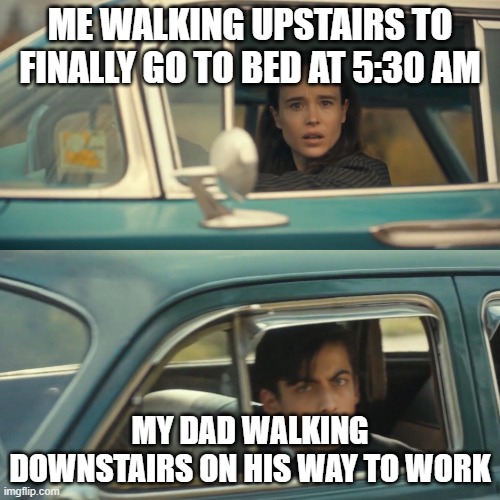 Vanya and number 5 umbrella academy car meme | ME WALKING UPSTAIRS TO FINALLY GO TO BED AT 5:30 AM; MY DAD WALKING DOWNSTAIRS ON HIS WAY TO WORK | image tagged in vanya and number 5 umbrella academy car meme | made w/ Imgflip meme maker