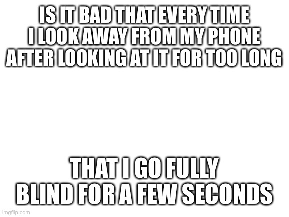 This isn’t a joke guys | IS IT BAD THAT EVERY TIME I LOOK AWAY FROM MY PHONE AFTER LOOKING AT IT FOR TOO LONG; THAT I GO FULLY BLIND FOR A FEW SECONDS | image tagged in blank white template | made w/ Imgflip meme maker