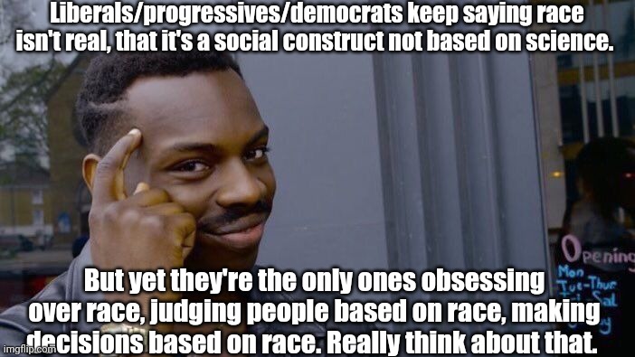 Democrat race hustle. | Liberals/progressives/democrats keep saying race isn't real, that it's a social construct not based on science. But yet they're the only ones obsessing over race, judging people based on race, making decisions based on race. Really think about that. | image tagged in memes,roll safe think about it | made w/ Imgflip meme maker