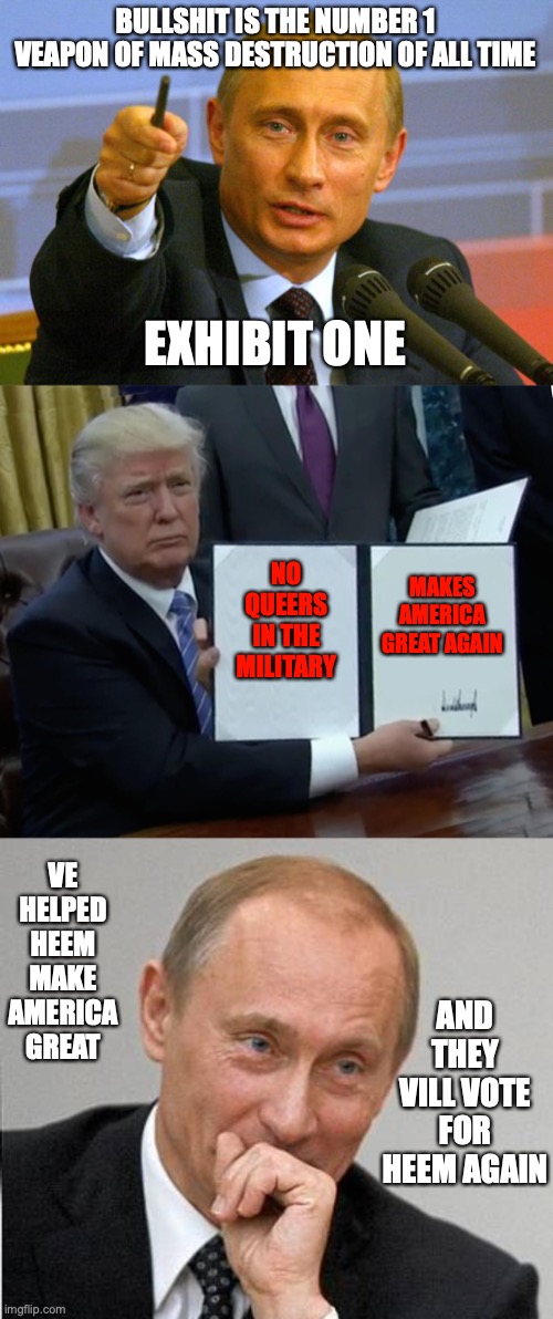 BULLSHIT IS THE NUMBER 1 VEAPON OF MASS DESTRUCTION OF ALL TIME; EXHIBIT ONE; MAKES AMERICA GREAT AGAIN; NO QUEERS IN THE MILITARY; VE HELPED HEEM MAKE AMERICA GREAT; AND THEY VILL VOTE FOR HEEM AGAIN | image tagged in memes,good guy putin,trump bill signing,laughing putin | made w/ Imgflip meme maker